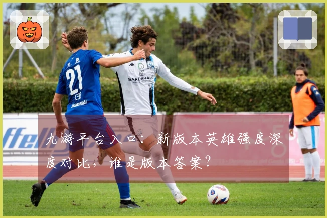 九游平台入口：新版本英雄强度深度对比，谁是版本答案？