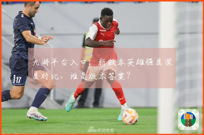 九游平台入口：新版本英雄强度深度对比，谁是版本答案？